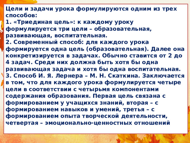Цели и задачи урока формулируются одним из трех способов:  1. «Триединая цель»: к каждому уроку формулируется три цели – образовательная, развивающая, воспитательная.  2. Современный способ: для каждого урока формируется одна цель (образовательная). Далее она конкретизируется в задачах. Обычно ставится от 2 до 4 задач. Среди них должна быть хотя бы одна развивающая задача и хотя бы одна воспитательная.  3. Способ И. Я. Лернера – М. Н. Скаткина. Заключается в том, что для каждого урока формулируется четыре цели в соответствии с четырьмя компонентами содержания образования. Первая цель связана с формированием у учащихся знаний, вторая – с формированием навыков и умений, третья – с формированием опыта творческой деятельности, четвертая – эмоционально-ценностных отношений 