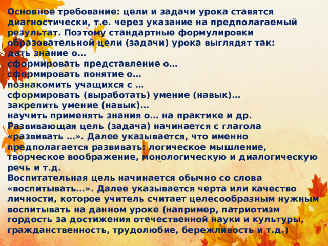 Основное требование: цели и задачи урока ставятся диагностически, т.е. через указание на предполагаемый результат. Поэтому стандартные формулировки образовательной цели (задачи) урока выглядят так:  дать знание о…  сформировать представление о…  сформировать понятие о…  познакомить учащихся с …  сформировать (выработать) умение (навык)…  закрепить умение (навык)…  научить применять знания о… на практике и др.  Развивающая цель (задача) начинается с глагола «развивать …». Далее указывается, что именно предполагается развивать: логическое мышление, творческое воображение, монологическую и диалогическую речь и т.д.  Воспитательная цель начинается обычно со слова «воспитывать…». Далее указывается черта или качество личности, которое учитель считает целесообразным нужным воспитывать на данном уроке (например, патриотизм гордость за достижения отечественной науки и культуры, гражданственность, трудолюбие, бережливость и т.д.) 