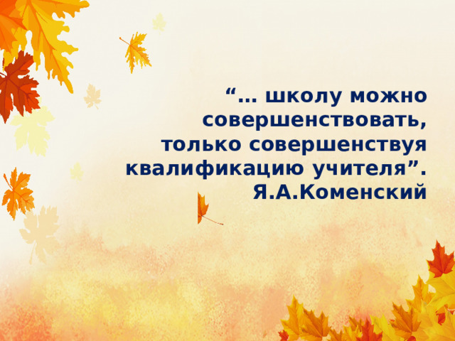 “… школу можно совершенствовать,  только совершенствуя квалификацию учителя”.  Я.А.Коменский 