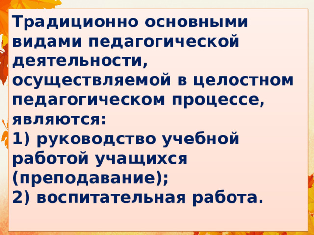 Традиционно основными видами педагогической деятельности, осуществляемой в целостном педагогическом процессе, являются:  1) руководство учебной работой учащихся (преподавание);  2) воспитательная работа.   