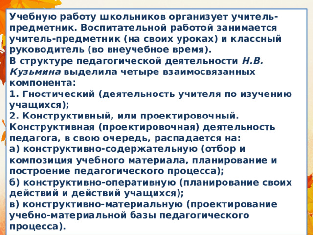 Учебную работу школьников организует учитель-предметник. Воспитательной работой занимается учитель-предметник (на своих уроках) и классный руководитель (во внеучебное время).  В структуре педагогической деятельности  Н.В. Кузьмина  выделила четыре взаимосвязанных компонента:  1. Гностический (деятельность учителя по изучению учащихся);  2. Конструктивный, или проектировочный. Конструктивная (проектировочная) деятельность педагога, в свою очередь, распадается на:  а) конструктивно-содержательную (отбор и композиция учебного материала, планирование и построение педагогического процесса);  б) конструктивно-оперативную (планирование своих действий и действий учащихся);  в) конструктивно-материальную (проектирование учебно-материальной базы педагогического процесса). 