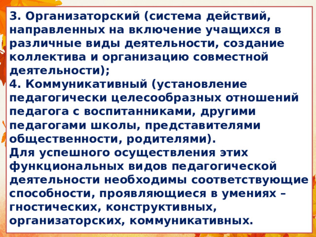 3. Организаторский (система действий, направленных на включение учащихся в различные виды деятельности, создание коллектива и организацию совместной деятельности);  4. Коммуникативный (установление педагогически целесообразных отношений педагога с воспитанниками, другими педагогами школы, представителями общественности, родителями).  Для успешного осуществления этих функциональных видов педагогической деятельности необходимы соответствующие способности, проявляющиеся в умениях – гностических, конструктивных, организаторских, коммуникативных. 