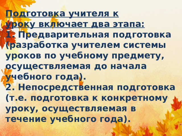 Подготовка учителя к уроку включает два этапа:  1. Предварительная подготовка (разработка учителем системы уроков по учебному предмету, осуществляемая до начала учебного года).  2. Непосредственная подготовка (т.е. подготовка к конкретному уроку, осуществляемая в течение учебного года). 