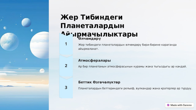 Жер Тибиндеги Планеталардын Айырмачылыктары Өлчөмдөрү Жер тибиндеги планеталардын өлчөмдөрү бири-бирине караганда айырмаланат. Атмосфералары Ар бир планетанын атмосферасынын курамы жана тыгыздыгы ар кандай. Беттик Өзгөчөлүктөр Планеталардын беттериндеги рельеф, вулкандар жана кратерлер ар түрдүү.  