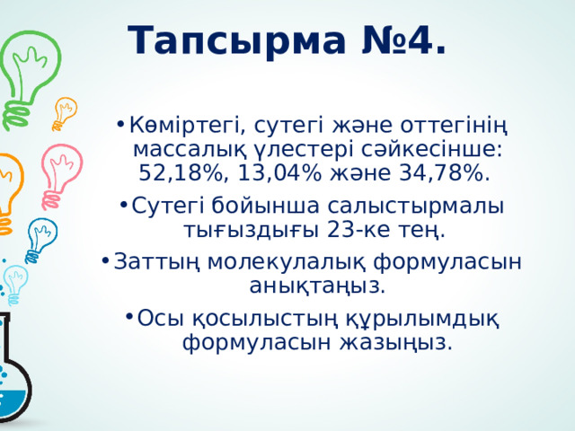 Тапсырма №4. Көміртегі, сутегі және оттегінің массалық үлестері сәйкесінше: 52,18%, 13,04% және 34,78%. Сутегі бойынша салыстырмалы тығыздығы 23-ке тең. Заттың молекулалық формуласын анықтаңыз. Осы қосылыстың құрылымдық формуласын жазыңыз. 