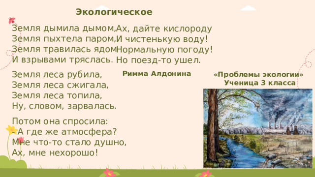 Экологическое Земля дымила дымом, Земля пыхтела паром, Земля травилась ядом И взрывами тряслась. Ах, дайте кислороду И чистенькую воду! Нормальную погоду! Но поезд-то ушел. Земля леса рубила, Земля леса сжигала, Земля леса топила, Ну, словом, зарвалась. Римма Алдонина «Проблемы экологии» Ученица 3 класса Потом она спросила: - А где же атмосфера? Мне что-то стало душно, Ах, мне нехорошо! 