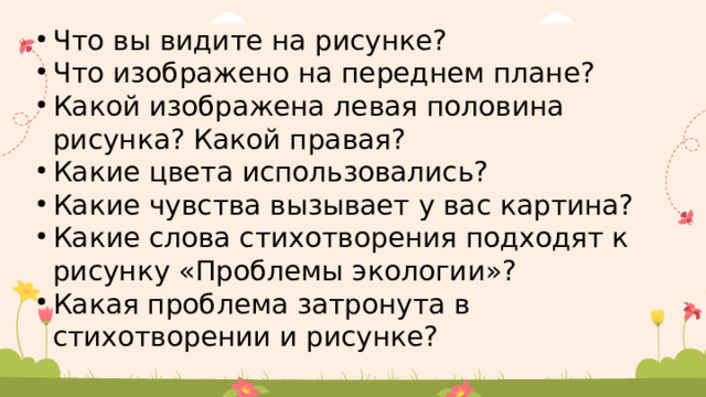 Что вы видите на рисунке? Что изображено на переднем плане? Какой изображена левая половина рисунка? Какой правая? Какие цвета использовались? Какие чувства вызывает у вас картина? Какие слова стихотворения подходят к рисунку «Проблемы экологии»? Какая проблема затронута в стихотворении и рисунке? 