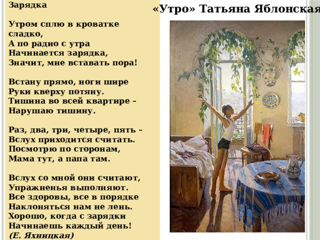 Зарядка     Утром сплю в кроватке сладко,  А по радио с утра  Начинается зарядка,  Значит, мне вставать пора!  Встану прямо, ноги шире  Руки кверху потяну.  Тишина во всей квартире –  Нарушаю тишину.  Раз, два, три, четыре, пять –  Вслух приходится считать.  Посмотрю по сторонам,  Мама тут, а папа там.  Вслух со мной они считают,  Упражненья выполняют.  Все здоровы, все в порядке  Наклоняться нам не лень.  Хорошо, когда с зарядки  Начинаешь каждый день!  (Е. Яхницкая) «Утро» Татьяна Яблонская 