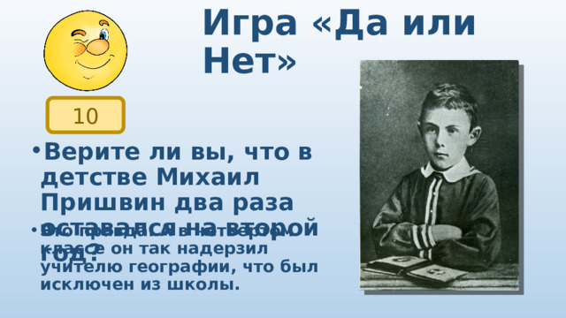 Игра «Да или Нет» 10 Верите ли вы, что в детстве Михаил Пришвин два раза оставался на второй год? Это правда. А в четвертом классе он так надерзил учителю географии, что был исключен из школы. 