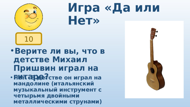 Игра «Да или Нет» 10 Верите ли вы, что в детстве Михаил Пришвин играл на гитаре? Нет.   В детстве он играл на мандолине (итальянский музыкальный инструмент с четырьмя двойными металлическими струнами) 