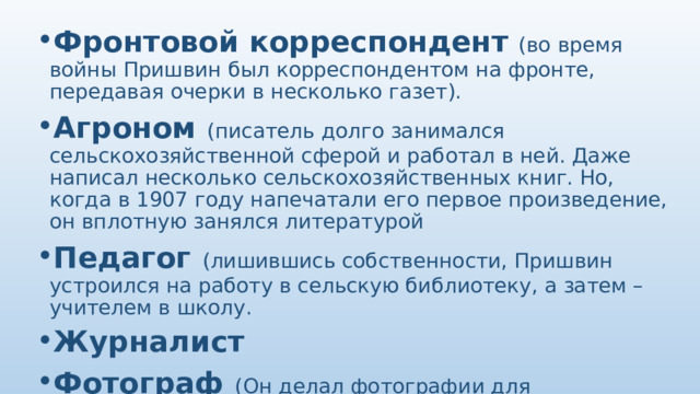 Фронтовой корреспондент   (во время войны Пришвин был корреспондентом на фронте, передавая очерки в несколько газет). Агроном  (писатель долго занимался сельскохозяйственной сферой и работал в ней. Даже написал несколько сельскохозяйственных книг. Но, когда в 1907 году напечатали его первое произведение, он вплотную занялся литературой Педагог  (лишившись собственности, Пришвин устроился на работу в сельскую библиотеку, а затем – учителем в школу. Журналист Фотограф  (Он делал фотографии для иллюстраций к своим книгам) Писатель 
