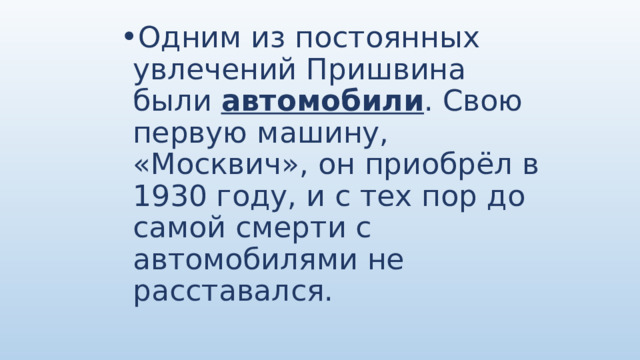 Одним из постоянных увлечений Пришвина были автомобили . Свою первую машину, «Москвич», он приобрёл в 1930 году, и с тех пор до самой смерти с автомобилями не расставался. 