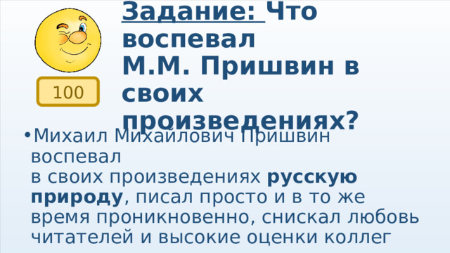Задание: Что воспевал  М.М. Пришвин в своих произведениях? 100 Михаил Михайлович Пришвин воспевал в своих произведениях  русскую природу , писал просто и в то же время проникновенно, снискал любовь читателей и высокие оценки коллег 