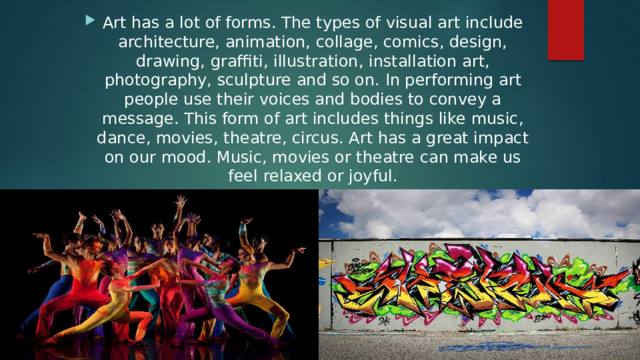 Art has a lot of forms. The types of visual art include architecture, animation, collage, comics, design, drawing, graffiti, illustration, installation art, photography, sculpture and so on. In performing art people use their voices and bodies to convey a message. This form of art includes things like music, dance, movies, theatre, circus. Art has a great impact on our mood. Music, movies or theatre can make us feel relaxed or joyful. 