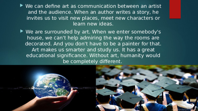 We can define art as communication between an artist and the audience. When an author writes a story, he invites us to visit new places, meet new characters or learn new ideas. We are surrounded by art. When we enter somebody's house, we can't help admiring the way the rooms are decorated. And you don't have to be a painter for that. Art makes us smarter and study us. It has a great educational significance. Without art, humanity would be completely different. 