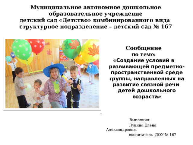 Муниципальное автономное дошкольное образовательное учреждение  детский сад «Детство» комбинированного вида  структурное подразделение – детский сад № 167 Сообщение по теме: «Создание условий в развивающей предметно-пространственной среде группы, направленных на развитие связной речи детей дошкольного возраста»      Выполнил:  Лукина Елена Александровна,  воспитатель ДОУ № 167 