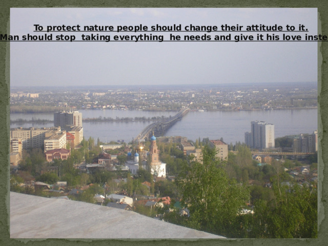 To protect nature people should change their attitude to it. Man should stop taking everything he needs and give it his love instead. 