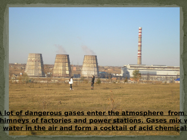 A lot of dangerous gases enter the atmosphere from tall chimneys of factories and power stations. Gases mix with water in the air and form a cocktail of acid chemicals. 