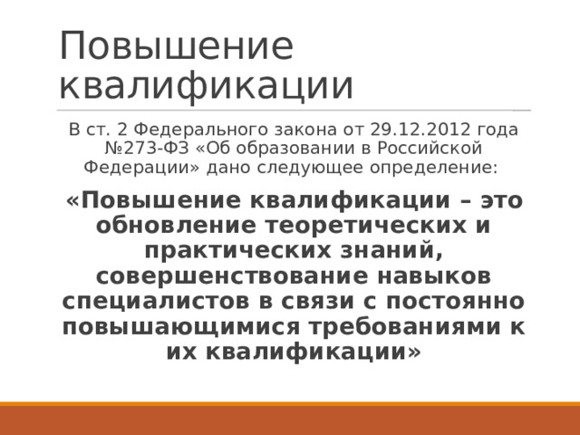 Повышение квалификации В ст. 2 Федерального закона от 29.12.2012 года №273-ФЗ «Об образовании в Российской Федерации» дано следующее определение: «Повышение квалификации – это обновление теоретических и практических знаний, совершенствование навыков специалистов в связи с постоянно повышающимися требованиями к их квалификации» 