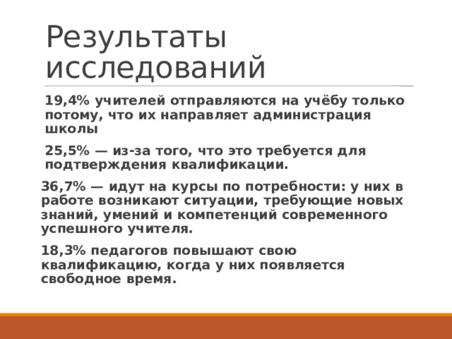 Результаты исследований 19,4% учителей отправляются на учёбу только потому, что их направляет администрация школы 25,5% — из-за того, что это требуется для подтверждения квалификации. 36,7% — идут на курсы по потребности: у них в работе возникают ситуации, требующие новых знаний, умений и компетенций современного успешного учителя. 18,3% педагогов повышают свою квалификацию, когда у них появляется свободное время.  