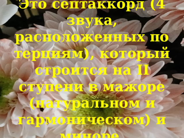 Это септаккорд (4 звука, расположенных по терциям), который строится на II ступени в мажоре (натуральном и гармоническом) и миноре. 