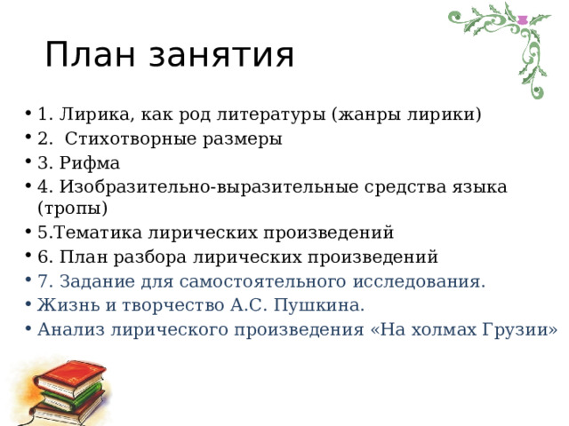 План занятия 1. Лирика, как род литературы (жанры лирики) 2. Стихотворные размеры 3. Рифма 4. Изобразительно-выразительные средства языка (тропы) 5.Тематика лирических произведений 6. План разбора лирических произведений 7. Задание для самостоятельного исследования. Жизнь и творчество А.С. Пушкина. Анализ лирического произведения «На холмах Грузии» 