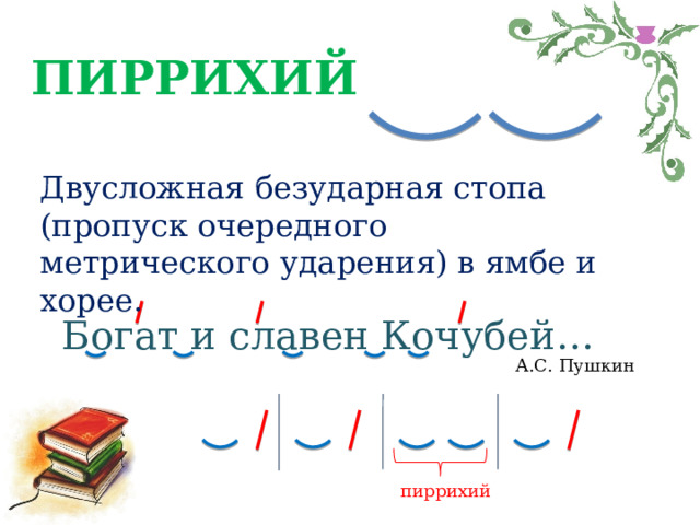 ПИРРИХИЙ Двусложная безударная стопа (пропуск очередного метрического ударения) в ямбе и хорее. Богат и славен Кочубей… А.С. Пушкин пиррихий 