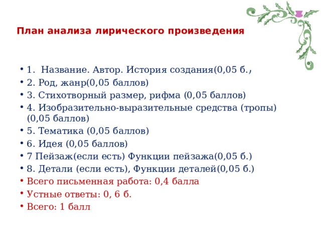План анализа лирического произведения 1. Название. Автор. История создания(0,05 б.) 2. Род, жанр(0,05 баллов) 3. Стихотворный размер, рифма (0,05 баллов) 4. Изобразительно-выразительные средства (тропы) (0,05 баллов) 5. Тематика (0,05 баллов) 6. Идея (0,05 баллов) 7 Пейзаж(если есть) Функции пейзажа(0,05 б.) 8. Детали (если есть), Функции деталей(0,05 б.) Всего письменная работа: 0,4 балла Устные ответы: 0, 6 б. Всего: 1 балл 