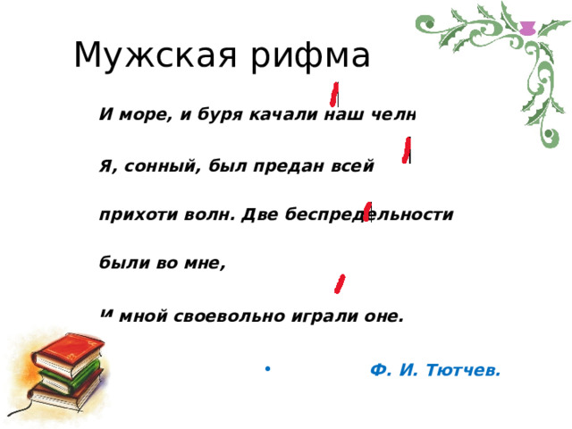 Мужская  рифма И  море,  и  буря  качали  наш  челн; Я,  сонный,  был  предан  всей  прихоти волн. Две  беспредельности  были  во  мне, И  мной  своевольно  играли  оне. Ф.  И.  Тютчев. 