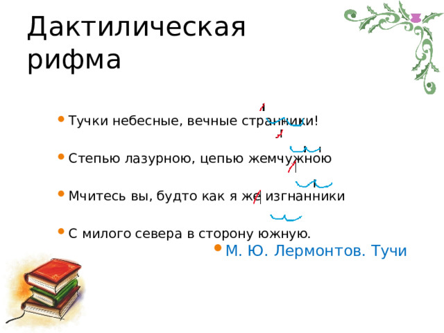 Дактилическая рифма Тучки  небесные,  вечные  странники! Степью  лазурною,  цепью  жемчужною Мчитесь  вы,  будто  как  я  же изгнанники С  милого  севера  в  сторону  южную. М.  Ю.  Лермонтов.  Тучи 