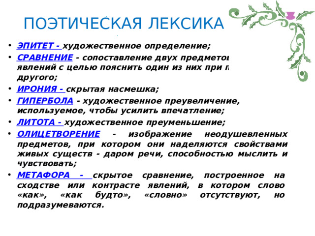 ПОЭТИЧЕСКАЯ  ЛЕКСИКА ЭПИТЕТ  -  художественное  определение; СРАВНЕНИЕ  -  сопоставление  двух  предметов  или  явлений  с  целью пояснить  один  из  них  при  помощи  другого; ИРОНИЯ  -  скрытая  насмешка; ГИПЕРБОЛА  -  художественное  преувеличение,  используемое,  чтобы усилить  впечатление; ЛИТОТА  -  художественное  преуменьшение; ОЛИЦЕТВОРЕНИЕ  -  изображение  неодушевленных  предметов, при  котором  они  наделяются  свойствами  живых  существ  -  даром речи,  способностью  мыслить  и  чувствовать; МЕТАФОРА  -  скрытое  сравнение,  построенное  на  сходстве  или контрасте  явлений,  в  котором  слово  «как»,  «как  будто»,  «словно» отсутствуют,  но подразумеваются. 