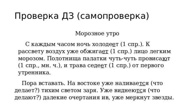 Проверка ДЗ (самопроверка) Морозное утро  С каждым часом ночь холоде е т (1 спр.). К рассвету воздух уже обжига ет (1 спр.) лицо легким морозом. Полотнища палатки чуть-чуть провиса ю т (1 спр., мн. ч.), и трава седе е т (1 спр.) от первого утренника.  Пора вставать. На востоке уже наливае тс я (что делает?) тихим светом заря. Уже виднею тс я (что делают?) далекие очертания ив, уже меркнут звезды. 