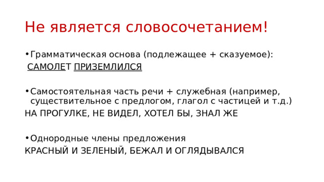 Не является словосочетанием! Грамматическая основа (подлежащее + сказуемое):  САМОЛЕ Т ПРИЗЕМЛИЛСЯ  Самостоятельная часть речи + служебная (например, существительное с предлогом, глагол с частицей и т.д.) НА ПРОГУЛКЕ, НЕ ВИДЕЛ, ХОТЕЛ БЫ, ЗНАЛ ЖЕ Однородные члены предложения КРАСНЫЙ И ЗЕЛЕНЫЙ, БЕЖАЛ И ОГЛЯДЫВАЛСЯ 