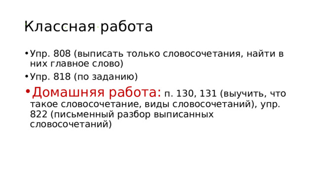 Классная работа Упр. 808 (выписать только словосочетания, найти в них главное слово) Упр. 818 (по заданию) Домашняя работа:  п. 130, 131 (выучить, что такое словосочетание, виды словосочетаний), упр. 822 (письменный разбор выписанных словосочетаний) 