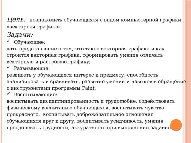 Цель:  познакомить обучающихся с видом компьютерной графики «векторная графика». Задачи: Обучающие: дать представление о том, что такое векторная графика и как строится векторная графика, сформировать умение отличать векторную и растровую графику; Развивающие: развивать у обучающихся интерес к предмету, способность анализировать и сравнивать, развитие умений и навыков в обращение с инструментами программы Paint; Воспитывающие: воспитывать дисциплинированность и трудолюбие, содействовать физическому воспитанию обучающихся, воспитывать чувство прекрасного, воспитывать доброжелательное отношение обучающихся друг к другу, воспитывать усидчивость, умение преодолевать трудности, аккуратность при выполнении заданий. 