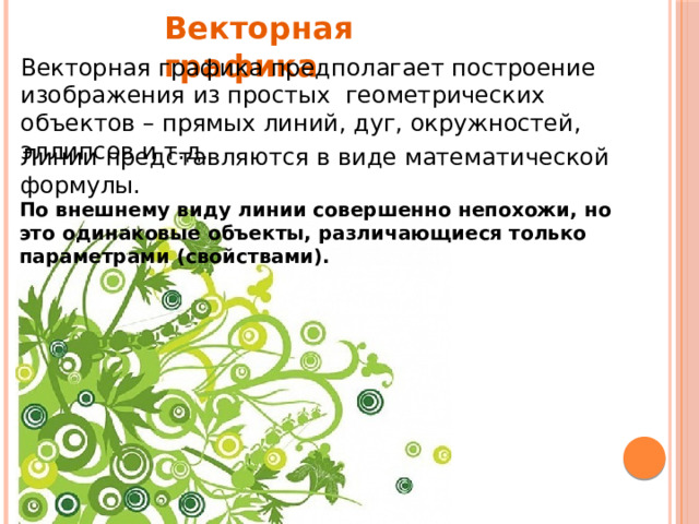 Векторная графика Векторная графика предполагает построение изображения из простых геометрических объектов – прямых линий, дуг, окружностей, эллипсов и т.д. Линии представляются в виде математической формулы. По внешнему виду линии совершенно непохожи, но это одинаковые объекты, различающиеся только параметрами (свойствами). 