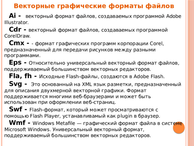 Векторные графические форматы файлов  Ai - векторный формат файлов, создаваемых программой Adobe Illustrator.  Cdr - векторный формат файлов, создаваемых программой CorelDraw.  Cmx - - формат графических программ корпорации Corel, предназначенный для передачи рисунков между разными программами.  Eps - Относительно универсальный векторный формат файлов, поддерживаемый большинством векторных редакторов.  Fla, fh - Исходные Flash-файлы, создаются в Adobe Flash.  Svg - Это основанный на XML язык разметки, предназначенный для описания двухмерной векторной графики. Формат поддерживается многими веб-браузерами и может быть использован при оформлении веб-страниц.  Swf - Flash-формат, который может просматриваются с помощью Flash Player, устанавливамый как plugin в браузер.  Wmf - Windows Metafile — графический формат файла в системе Microsoft Windows. Универсальный векторный формат, поддерживаемый большинством векторных редакторов. 