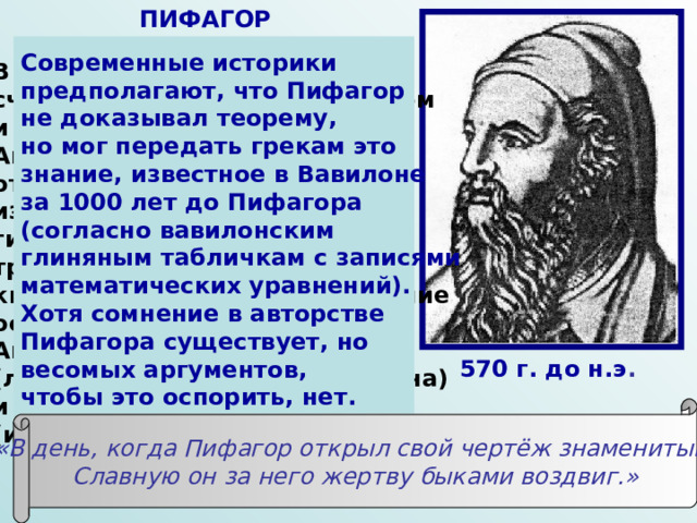ПИФАГОР Современные историки предполагают, что Пифагор не доказывал теорему, но мог передать грекам это знание, известное в Вавилоне за 1000 лет до Пифагора (согласно вавилонским глиняным табличкам с записями математических уравнений). Хотя сомнение в авторстве Пифагора существует, но весомых аргументов, чтобы это оспорить, нет. В современном мире Пифагор считается великим математиком и космологом древности. Античные авторы нашей эры отдают Пифагору авторство известной теоремы: квадрат гипотенузы прямоугольного треугольника равняется сумме квадратов катетов. Такое мнение основывается на сведениях Аполлодора-исчислителя (личность не идентифицирована) и на стихотворных строках (источник стихов не известен): 570 г. до н.э . «В день, когда Пифагор открыл свой чертёж знаменитый, Славную он за него жертву быками воздвиг.» 