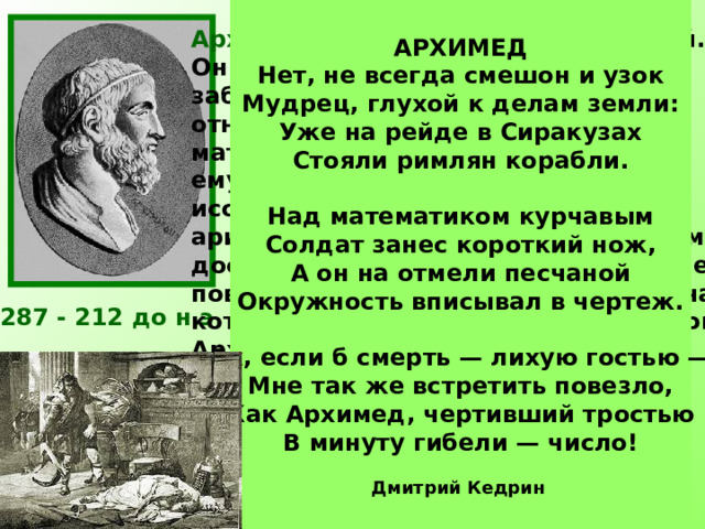 АРХИМЕД Нет, не всегда смешон и узок  Мудрец, глухой к делам земли:  Уже на рейде в Сиракузах  Стояли римлян корабли.   Над математиком курчавым  Солдат занес короткий нож,  А он на отмели песчаной  Окружность вписывал в чертеж.   Ах, если б смерть — лихую гостью —  Мне так же встретить повезло,  Как Архимед, чертивший тростью  В минуту гибели — число!  Дмитрий Кедрин  Архимед был одержим математикой. Он забывал о пище, совершенно не заботился о себе. Работы Архимеда относились почти ко всем областям математики того времени: ему принадлежат замечательные исследования по геометрии, арифметике, алгебре.  Лучшим своим достижением он считал определение поверхности и объёма шара — задача, которую до него никто решить не мог. Архимед просил выбить на своей могиле шар, вписанный в цилиндр. Огромное значение для развития  математики имело вычисленное Архимедом отношение длины окружности к диаметру. 287 - 212 до н.э. Число π  