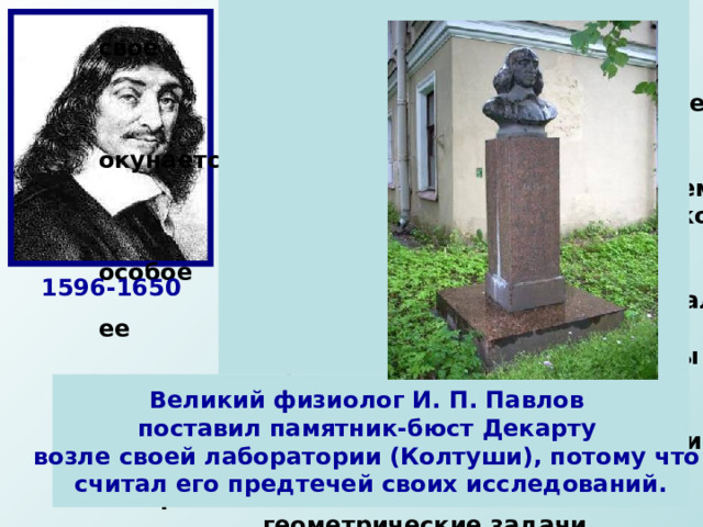  Декарт далеко не сразу нашел свое  место в жизни. Дворянин по  происхождению, окончив коллеж  в Ла-Флеше, он с головой окунается  в светскую жизнь Парижа, затем  бросает все ради занятий наукой.   Декарт отводил математике особое  место в своей системе, он считал ее  принципы установления истины  образцом для других наук. Главное  достижение Декарта-построение  аналитической геометрии, в которой  геометрические задачи переводились  на язык алгебры при помощи метода координат. Он сформулировал основную теорему алгебры: «число корней алгебраического уравнения равно его степени», доказательство которой было получено лишь в конце XVIII в. 1596-1650 Великий физиолог И. П. Павлов поставил памятник-бюст Декарту возле своей лаборатории (Колтуши), потому что считал его предтечей своих исследований. 