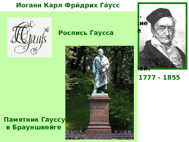 Иоганн Карл Фри́дрих Га́усс  Немецкий математик, астроном и физик. Ещё студентом написал «Арифметические исследования», определившие развитие Теории чисел до нашего времени. В 19 лет определил, какие правильные многоугольники можно построить циркулем и линейкой. Занимался геодезией и вычислительной астрономией. создал теорию кривых поверхностей. Один из создателей неевклидовой геометрии. Роспись Гаусса 1777 - 1855 «Не считать ничего сделанным, если ещё кое-что осталось сделать» Памятник Гауссу  в Брауншвейге  К.Ф.Га́усс  