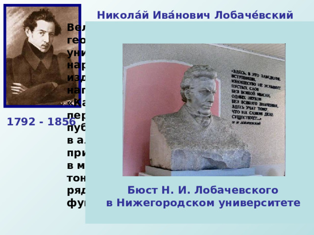 Никола́й Ива́нович Лобаче́вский  Великий русский математик, создатель геометрии Лобачевского, деятель университетского образования и народного просвещения. Лобачевский издал труд « О началах геометрии », напечатанный (1829—1830) в журнале «Казанский вестник». Это сочинение стало первой в мировой литературе серьёзной публикацией по неевклидовой геометрии. в алгебре он разработал новый метод приближённого решения уравнений, в математическом анализе получил ряд тонких теорем о тригонометрических рядах, уточнил понятие непрерывной функции и др. 1792 - 1856 Бюст Н. И. Лобачевского в Нижегородском университете 