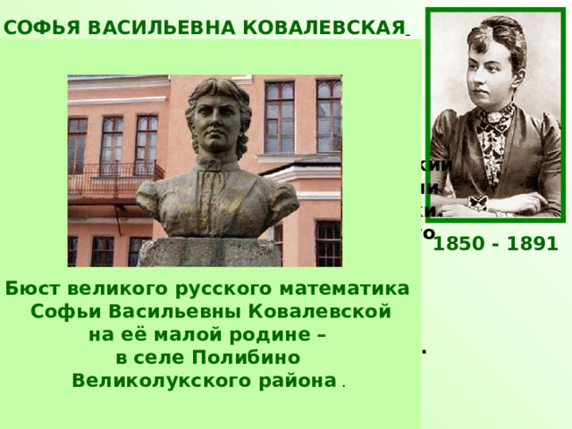 СОФЬЯ ВАСИЛЬЕВНА КОВАЛЕВСКАЯ  Русский математик и механик, с1889 г. член-корреспондент Петербургской АН. Первая в России и в Северной Европе женщина-профессор и первая в мире женщина-профессор математики. Ковалевская открыла третий классический случай разрешимости задачи о вращении твёрдого тела вокруг неподвижной точки. Доказала существование аналитического решения задачи Коши для систем дифференциальных уравнений с частными производными, исследовала задачу Лапласа о равновесии кольца Сатурна, получила второе приближение. Работала также в области теории потенциала, математической физики, небесной механики. 1850 - 1891 Бюст великого русского математика Софьи Васильевны Ковалевской на её малой родине – в селе Полибино Великолукского района . 