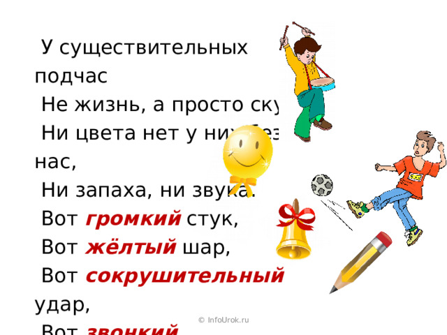  У существительных подчас  Не жизнь, а просто скука,  Ни цвета нет у них без нас,  Ни запаха, ни звука.  Вот громкий  стук,  Вот жёлтый  шар,  Вот сокрушительный  удар,  Вот звонкий  колокольчик,  А вот и острый  кончик. © InfoUrok.ru 