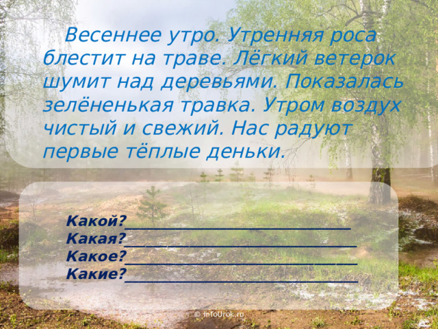  Весеннее утро. Утренняя роса блестит на траве. Лёгкий ветерок шумит над деревьями. Показалась зелёненькая травка. Утром воздух чистый и свежий. Нас радуют первые тёплые деньки. Какой?_______________________________ Какая?________________________________ Какое?________________________________ Какие?________________________________ © InfoUrok.ru 