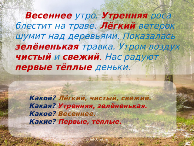  Весеннее  утро. Утренняя  роса блестит на траве. Лёгкий  ветерок шумит над деревьями. Показалась зелёненькая  травка. Утром воздух чистый  и свежий . Нас радуют первые тёплые деньки. Какой?  Лёгкий, чистый, свежий. Какая?  Утренняя, зелёненькая. Какое? Весеннее. Какие?  Первые, тёплые. © InfoUrok.ru 