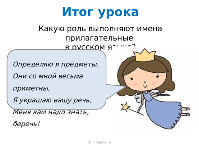 Итог урока Какую роль выполняют имена прилагательные в русском языке? Определяю я предметы, Они со мной весьма приметны, Я украшаю вашу речь, Меня вам надо знать, беречь! © InfoUrok.ru 