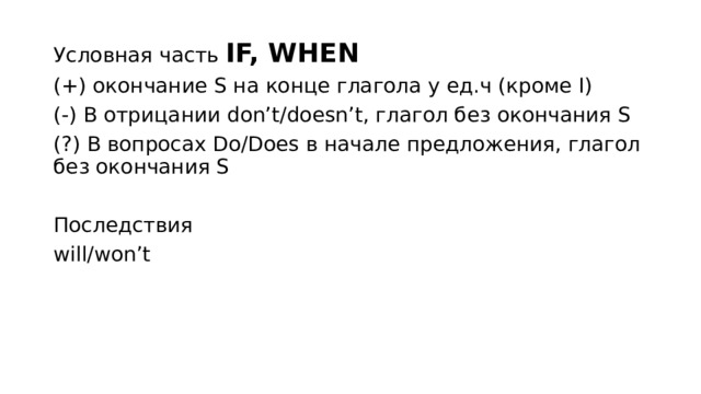 Условная часть IF, WHEN (+) окончание S на конце глагола у ед.ч (кроме I) (-) В отрицании don’t/doesn’t, глагол без окончания S (?) В вопросах Do/Does в начале предложения, глагол без окончания S Последствия will/won’t 