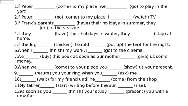 If Peter __________ (come) to my place, we__________  (go) to play in the yard. If Peter__________ (not  come) to my place, I __________ (watch) TV. If Frank’s parents__________ (have) their holidays in summer, they __________ (go) to the seaside. If they __________ (have) their holidays in winter, they __________ (stay) at home. If the fog _______ (thicken), Harold _______ (put up) the tent for the night. When I _______ (finish) my work, I_______ (go) to the cinema. We_______ (buy) this book as soon as our mother_______ (give) us some money. When we _______ (come) to your place you_______ (show) us your present. I_______ (return) you your ring when you_______ (ask) me. I_______ (wait) for my friend until he_______ (come) from the shop. My father_______ (start) writing before the sun _______ (rise). As soon as you _______ (finish) your study I_______ (present) you with a new flat. 