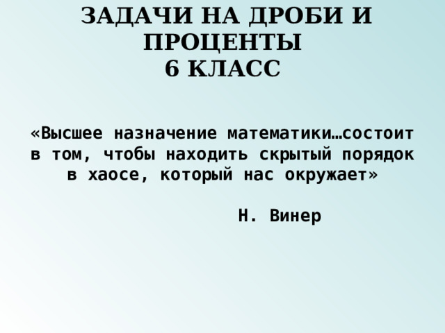  ЗАДАЧИ НА ДРОБИ И ПРОЦЕНТЫ  6 КЛАСС «Высшее назначение математики…состоит в том, чтобы находить скрытый порядок в хаосе, который нас окружает»  Н. Винер 